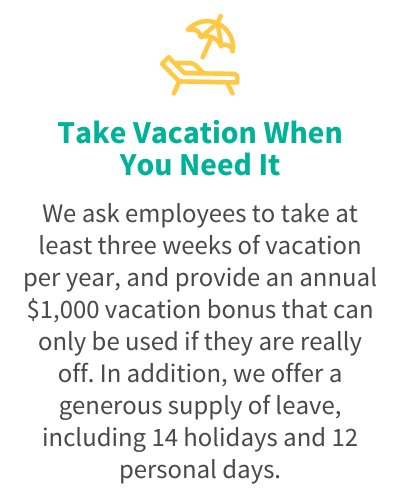 Take Vacation When You Need It - We ask employees to take at least three weeks of vacation per year, and provide an annual $1,000 vacation bonus that can only be used if they are really off. In addition, we offer a generous supply of leave, including 14 holidays and 12 personal days.
