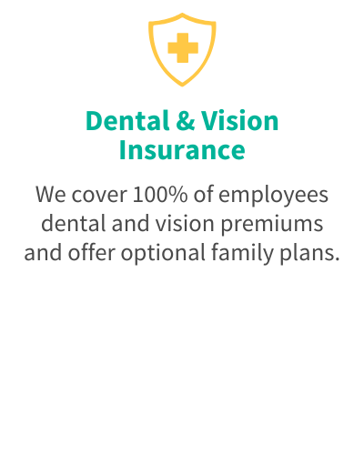 Dental & Vision Insurance - We cover 100% of employees dental and vision premiums and offer optional family plans.