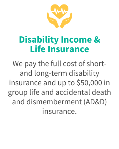 Disability Income & Life Insurance - We pay the full cost of short- and long-term disability insurance and up to $50,000 in group life and accidental death and dismemberment (AD&D) insurance.